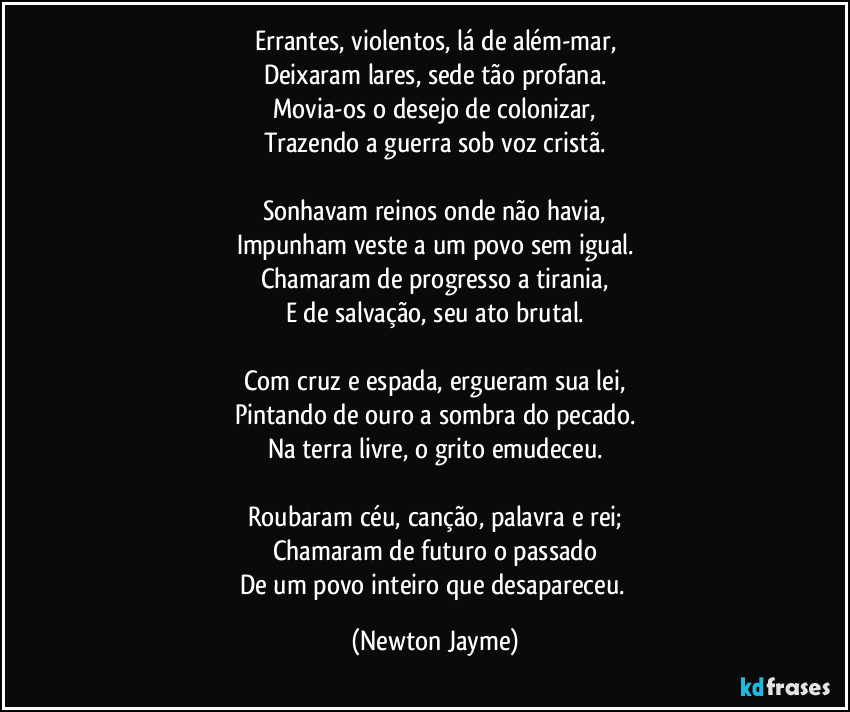 Errantes, violentos, lá de além-mar,
Deixaram lares, sede tão profana.
Movia-os o desejo de colonizar,
Trazendo a guerra sob voz cristã.
Sonhavam reinos onde não havia,
Impunham veste a um povo sem igual.
Chamaram de progresso a tirania,
E de salvação, seu ato brutal.
Com cruz e espada, ergueram sua lei,
Pintando de ouro a sombra do pecado.
Na terra livre, o grito emudeceu.
Roubaram céu, canção, palavra e rei;
Chamaram de futuro o passado
De um povo inteiro que desapareceu. (Newton Jayme)