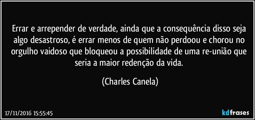 Errar e arrepender de verdade, ainda que a consequência disso seja algo desastroso, é errar menos de quem não perdoou e chorou no orgulho vaidoso que bloqueou a possibilidade de uma re-união que seria a maior redenção da vida. (Charles Canela)