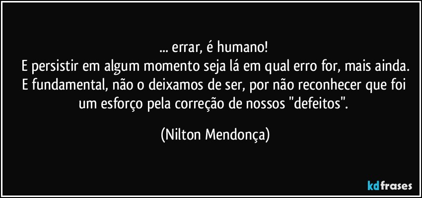 ... errar, é humano! 
E persistir em algum momento seja lá em qual erro for, mais ainda.
E fundamental, não o deixamos de ser, por não reconhecer que foi um esforço pela correção de nossos "defeitos". (Nilton Mendonça)