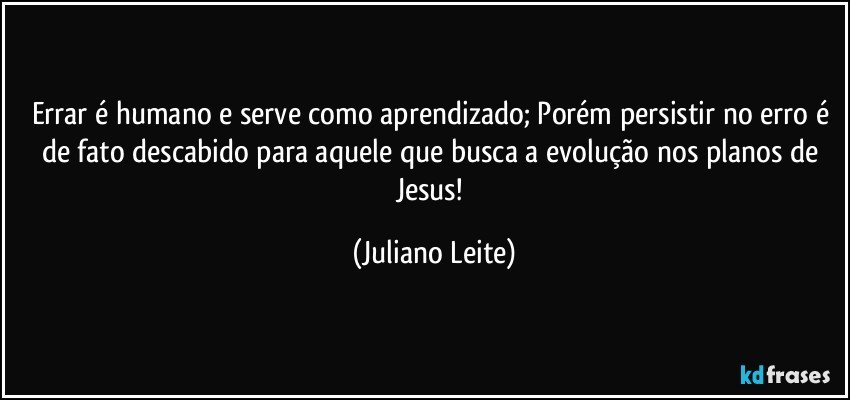 Errar é humano e serve como aprendizado; Porém persistir no erro é de fato descabido para aquele que busca a evolução nos planos de Jesus! (Juliano Leite)