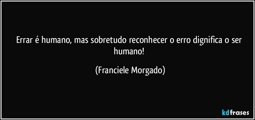 Errar é humano, mas sobretudo reconhecer o erro dignifica o ser humano! (Franciele Morgado)