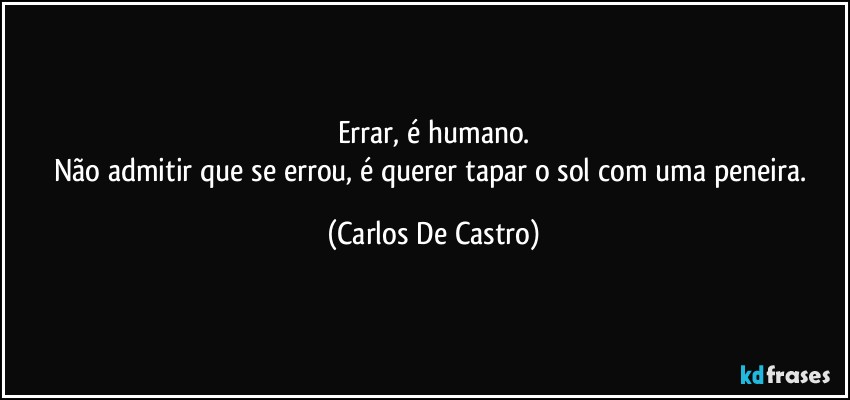 Errar, é humano.
Não admitir que se errou, é querer tapar o sol com uma peneira. (Carlos De Castro)