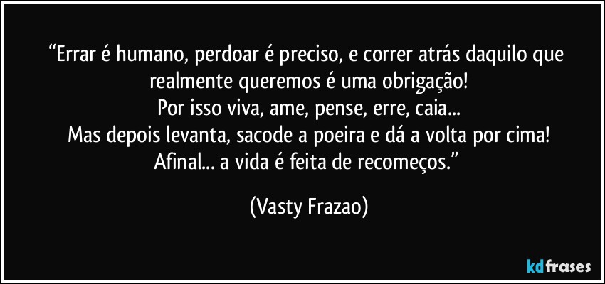 “Errar é humano, perdoar é preciso, e correr atrás daquilo que realmente queremos é uma obrigação!
Por isso viva, ame, pense, erre, caia...
Mas depois levanta, sacode a poeira e dá a volta por cima!
Afinal... a vida é feita de recomeços.” (Vasty Frazao)