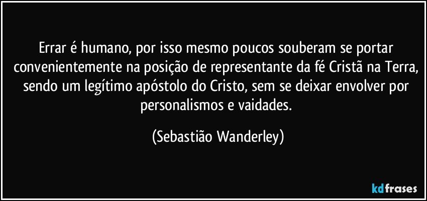 Errar é humano, por isso mesmo poucos souberam se portar convenientemente na posição de representante da fé Cristã na Terra, sendo um legítimo apóstolo do Cristo, sem se deixar envolver por personalismos e vaidades. (Sebastião Wanderley)