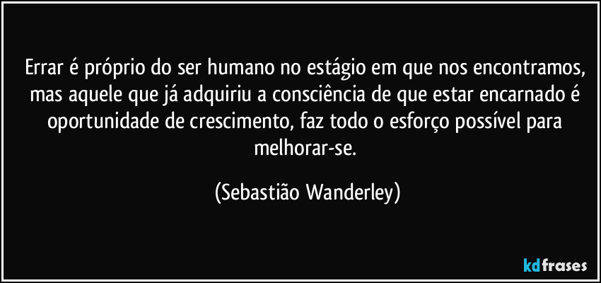 Errar é próprio do ser humano no estágio em que nos encontramos, mas aquele que já adquiriu a consciência de que estar encarnado é oportunidade de crescimento, faz todo o esforço possível para melhorar-se. (Sebastião Wanderley)