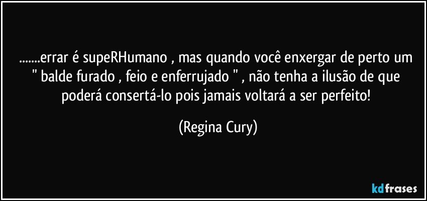 ...errar é supeRHumano , mas quando  você enxergar de perto  um " balde furado , feio e enferrujado  " , não tenha a ilusão de que poderá consertá-lo pois jamais voltará a ser perfeito! (Regina Cury)