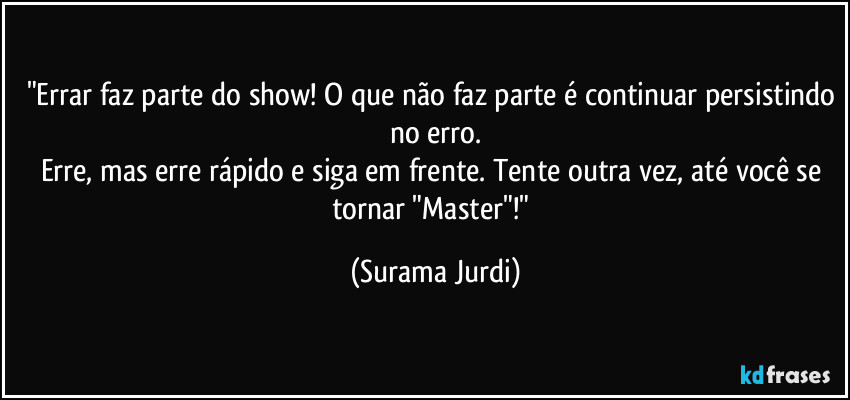 "Errar faz parte do show! O que não faz parte é continuar persistindo no erro.
Erre, mas erre rápido e siga em frente. Tente outra vez, até você se tornar "Master"!" (Surama Jurdi)