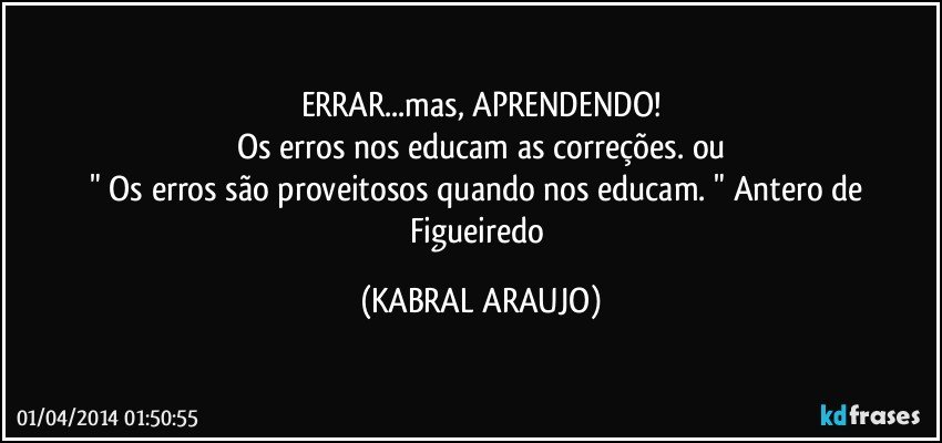 ERRAR...mas, APRENDENDO!
Os erros nos educam as correções. ou
" Os erros são proveitosos quando nos educam. " Antero de Figueiredo (KABRAL ARAUJO)