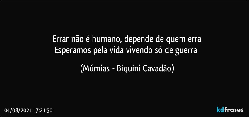 Errar não é humano, depende de quem erra
Esperamos pela vida vivendo só de guerra (Múmias - Biquini Cavadão)