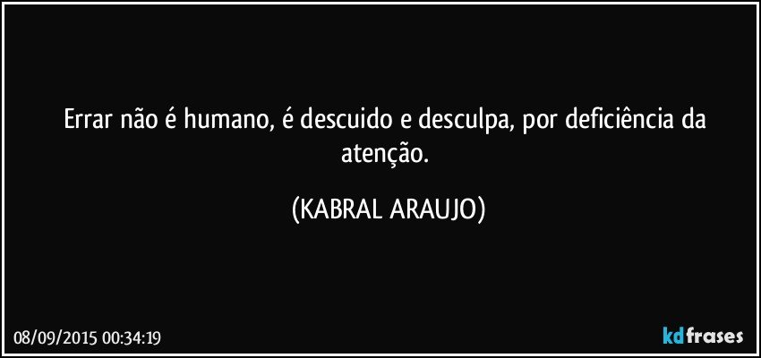 Errar não é humano, é descuido e desculpa, por deficiência da atenção. (KABRAL ARAUJO)