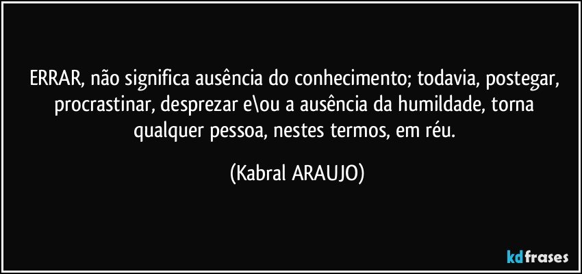 ERRAR, não significa ausência do conhecimento; todavia, postegar, procrastinar, desprezar e\ou a ausência da humildade, torna qualquer pessoa, nestes termos, em réu. (KABRAL ARAUJO)