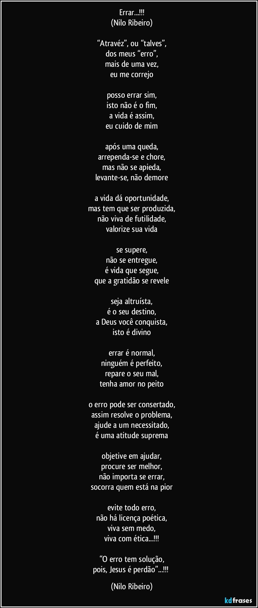 Errar...!!!
(Nilo Ribeiro)

“Atravéz”, ou “talves”,
dos meus “erro”,
mais de uma vez,
eu me correjo

posso errar sim,
isto não é o fim,
a vida é assim,
eu cuido de mim

após uma queda,
arrependa-se e chore,
mas não se apieda,
levante-se, não demore

a vida dá oportunidade,
mas tem que ser produzida,
não viva de futilidade,
valorize sua vida

se supere,
não se entregue,
é vida que segue,
que a gratidão se revele

seja altruísta,
é o seu destino,
a Deus você conquista,
isto é divino

errar é normal,
ninguém é perfeito,
repare o seu mal,
tenha amor no peito

o erro pode ser consertado,
assim resolve o problema,
ajude a um necessitado,
é uma atitude suprema

objetive em ajudar,
procure ser melhor,
não importa se errar,
socorra quem está na pior

evite todo erro,
não há licença poética,
viva sem medo,
viva com ética...!!!

“O erro tem solução,
pois, Jesus é perdão”...!!! (Nilo Ribeiro)