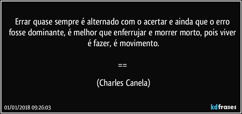 Errar quase sempre é alternado com o acertar e ainda que o erro fosse dominante, é melhor que enferrujar e morrer morto, pois viver é fazer, é movimento.

== (Charles Canela)