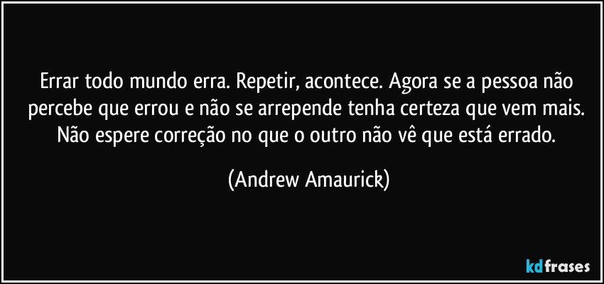 Errar todo mundo erra. Repetir, acontece.  Agora se a pessoa não percebe que errou e não se arrepende tenha certeza que vem mais.  Não espere correção no que o outro não vê que está errado. (Andrew Amaurick)