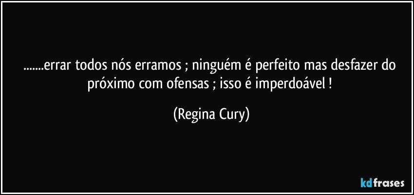 ...errar todos nós erramos ; ninguém é perfeito   mas desfazer do próximo com ofensas ; isso  é imperdoável ! (Regina Cury)