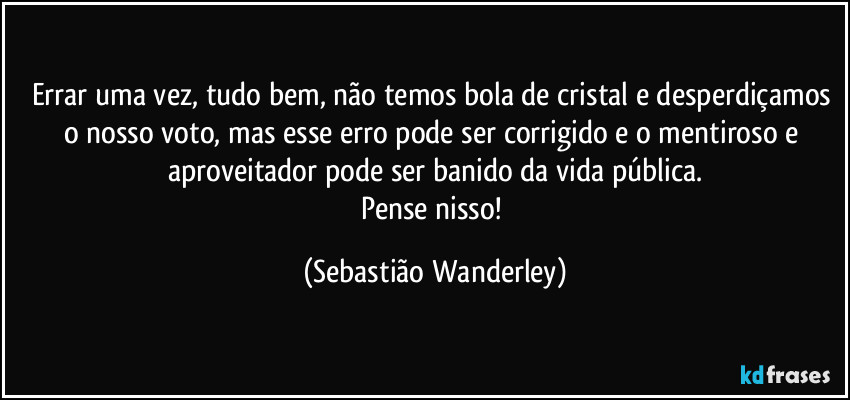 Errar uma vez, tudo bem, não temos bola de cristal e desperdiçamos o nosso voto, mas esse erro pode ser corrigido e o mentiroso e aproveitador pode ser banido da vida pública.
Pense nisso! (Sebastião Wanderley)