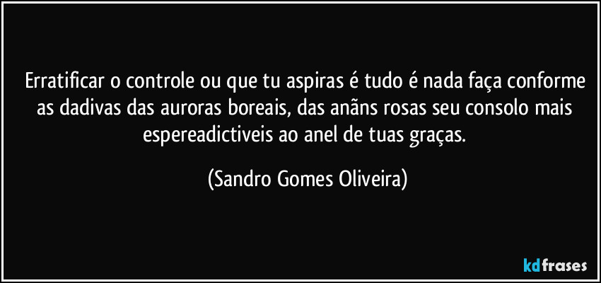 Erratificar o controle ou que tu aspiras é tudo é nada faça conforme as dadivas das auroras boreais, das anãns rosas seu consolo mais espereadictiveis ao anel de tuas graças. (Sandro Gomes Oliveira)