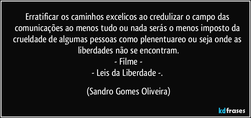 Erratificar os caminhos excelicos ao credulizar o campo das comunicações ao menos tudo ou nada serás o menos imposto da crueldade de algumas pessoas como plenentuareo ou seja onde as liberdades não se encontram.
- Filme -
- Leis da Liberdade -. (Sandro Gomes Oliveira)