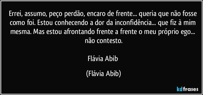 Errei, assumo, peço perdão, encaro de frente... queria que não fosse como foi. Estou conhecendo a dor da inconfidência...  que fiz à mim mesma. Mas estou afrontando frente a frente o meu próprio ego... não contesto.

Flávia Abib (Flávia Abib)