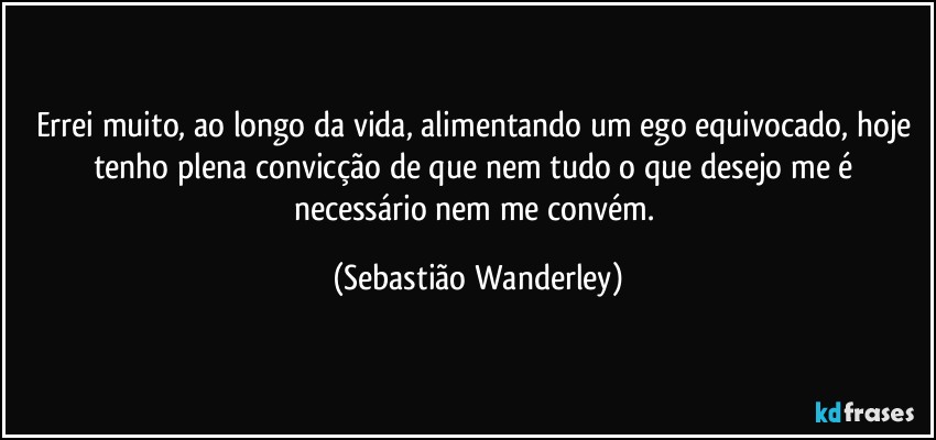 Errei muito, ao longo da vida, alimentando um ego equivocado, hoje tenho plena convicção de que nem tudo o que desejo me é necessário nem me convém. (Sebastião Wanderley)
