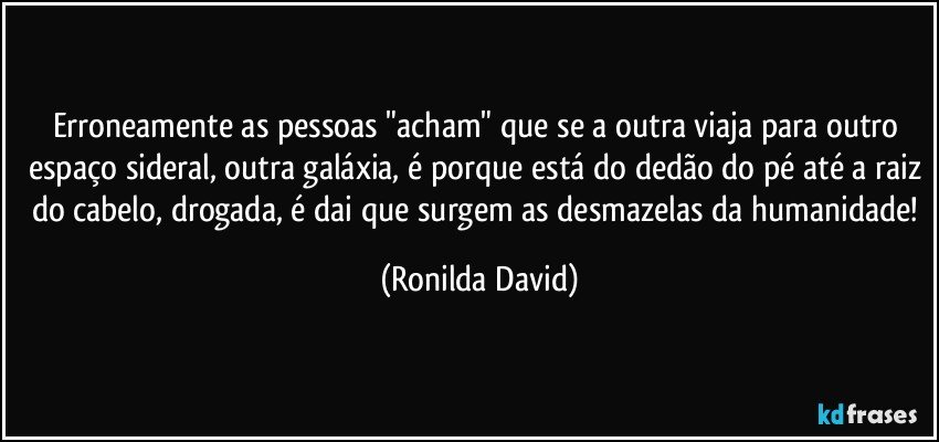 Erroneamente as pessoas "acham" que se a outra viaja para outro espaço sideral, outra galáxia, é porque está do dedão do pé até a raiz do cabelo, drogada, é dai que surgem as desmazelas da humanidade! (Ronilda David)