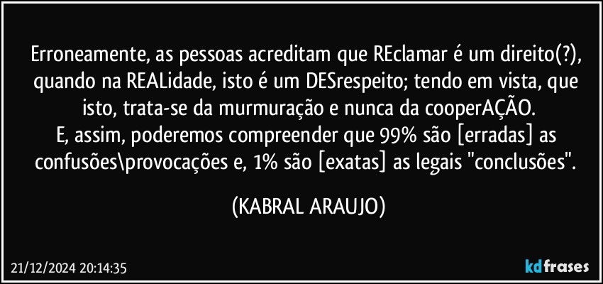 Erroneamente, as pessoas acreditam que REclamar é um direito(?), quando na REALidade, isto é um DESrespeito; tendo em vista, que isto, trata-se da murmuração e nunca da cooperAÇÃO.
E, assim, poderemos compreender que 99% são [erradas] as confusões\provocações e, 1% são [exatas] as legais "conclusões". (KABRAL ARAUJO)