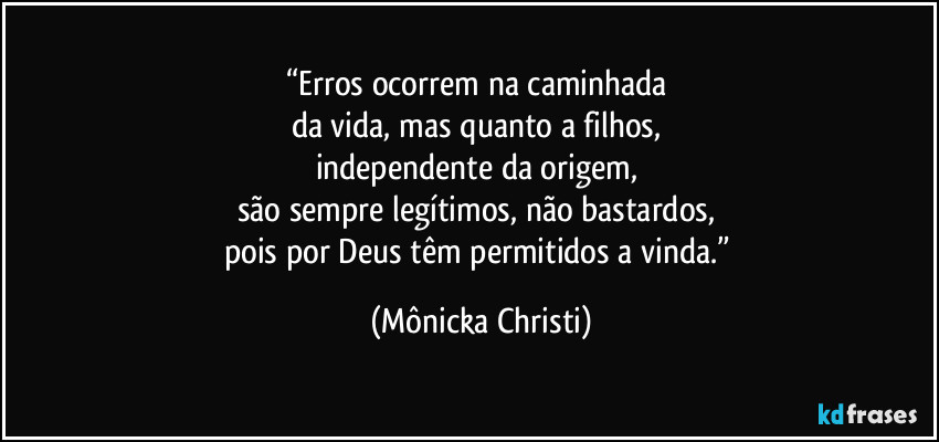“Erros ocorrem na caminhada 
da vida, mas quanto a filhos, 
independente da origem, 
são sempre legítimos, não bastardos, 
pois por Deus têm permitidos a vinda.” (Mônicka Christi)