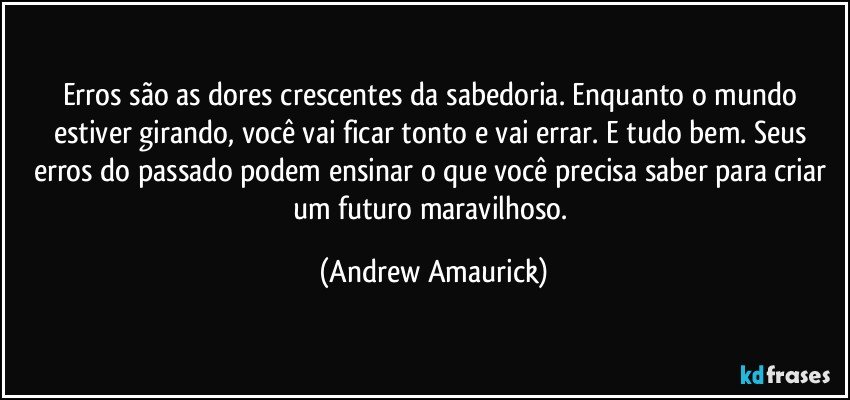 Erros são as dores crescentes da sabedoria. Enquanto o mundo estiver girando, você vai ficar tonto e vai errar. E tudo bem. Seus erros do passado podem ensinar o que você precisa saber para criar um futuro maravilhoso. (Andrew Amaurick)