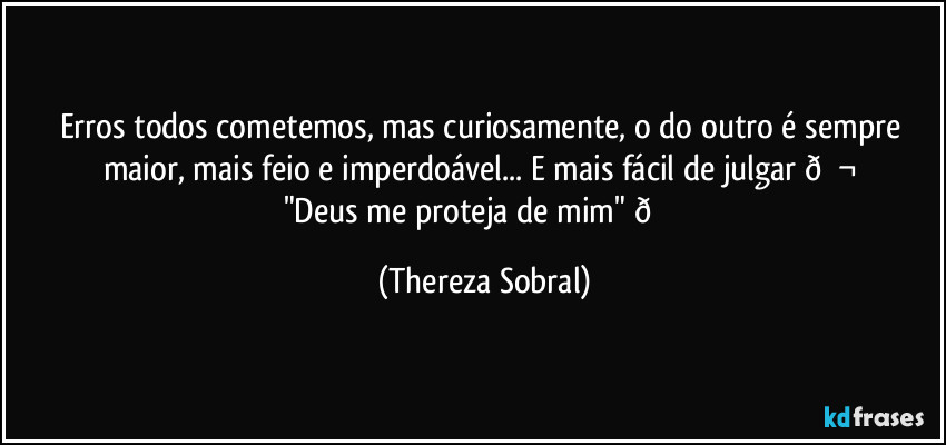 Erros todos cometemos, mas curiosamente, o do outro é sempre maior, mais feio e imperdoável... E mais fácil de julgar  (Thereza Sobral)