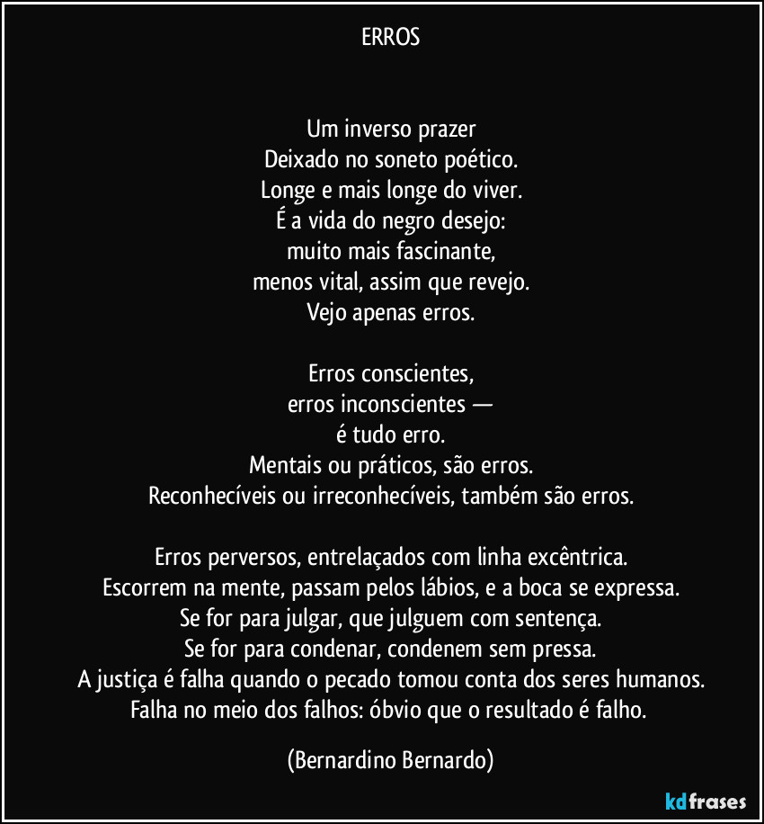 ERROS


Um inverso prazer
Deixado no soneto poético.
Longe e mais longe do viver.
É a vida do negro desejo:
muito mais fascinante,
menos vital, assim que revejo.
Vejo apenas erros.

Erros conscientes,
erros inconscientes —
é tudo erro.
Mentais ou práticos, são erros.
Reconhecíveis ou irreconhecíveis, também são erros.

Erros perversos, entrelaçados com linha excêntrica.
Escorrem na mente, passam pelos lábios, e a boca se expressa.
Se for para julgar, que julguem com sentença.
Se for para condenar, condenem sem pressa.
A justiça é falha quando o pecado tomou conta dos seres humanos.
Falha no meio dos falhos: óbvio que o resultado é falho. (Bernardino Bernardo)