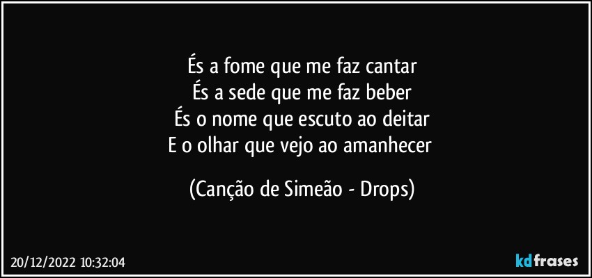 És a fome que me faz cantar
És a sede que me faz beber
És o nome que escuto ao deitar
E o olhar que vejo ao amanhecer (Canção de Simeão - Drops)