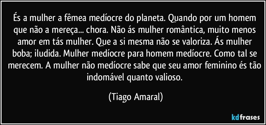 És a mulher a fêmea medíocre do planeta. Quando por um homem que não a mereça... chora. Não ás mulher romântica, muito menos amor em tás mulher. Que a si mesma não se valoriza. Ás mulher boba; iludida. Mulher medíocre para homem medíocre. Como tal se merecem. A mulher não medíocre sabe que seu amor feminino és tão indomável quanto valioso. (Tiago Amaral)