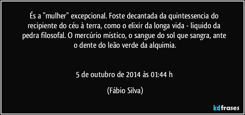 És a "mulher" excepcional. Foste decantada da quintessencia do recipiente do céu à terra, como o elixir da longa vida -  liquido da pedra filosofal. O mercúrio místico, o sangue do sol que sangra, ante o dente do leão verde da alquimia.


5 de outubro de 2014 às 01:44 h (Fábio Silva)