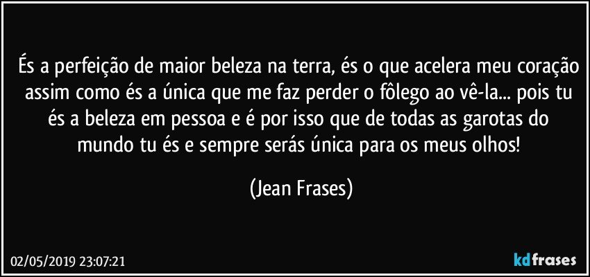 És a perfeição de maior beleza na terra, és o que acelera meu coração assim como és a única que me faz perder o fôlego ao vê-la... pois tu és a beleza em pessoa e é por isso que de todas as garotas do mundo tu és e sempre serás única para os meus olhos! (Jean Frases)