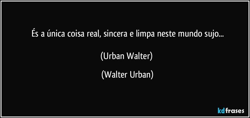 És a única coisa real, sincera e limpa neste mundo sujo...

(Urban Walter) (Walter Urban)