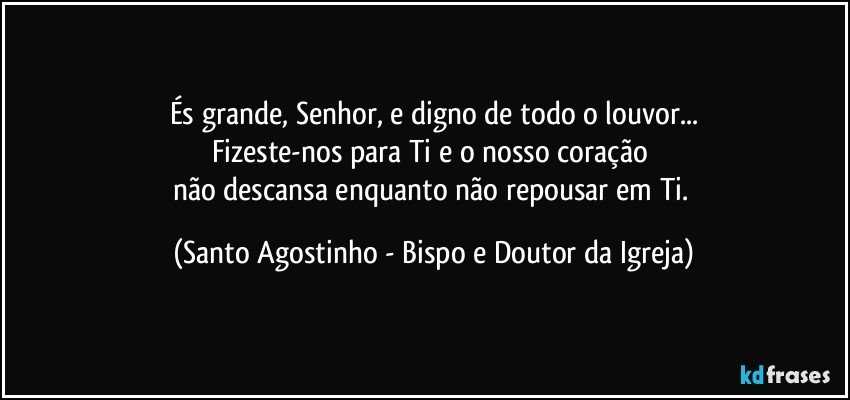 És grande, Senhor, e digno de todo o louvor...
Fizeste-nos para Ti e o nosso coração 
não descansa enquanto não repousar em Ti. (Santo Agostinho - Bispo e Doutor da Igreja)