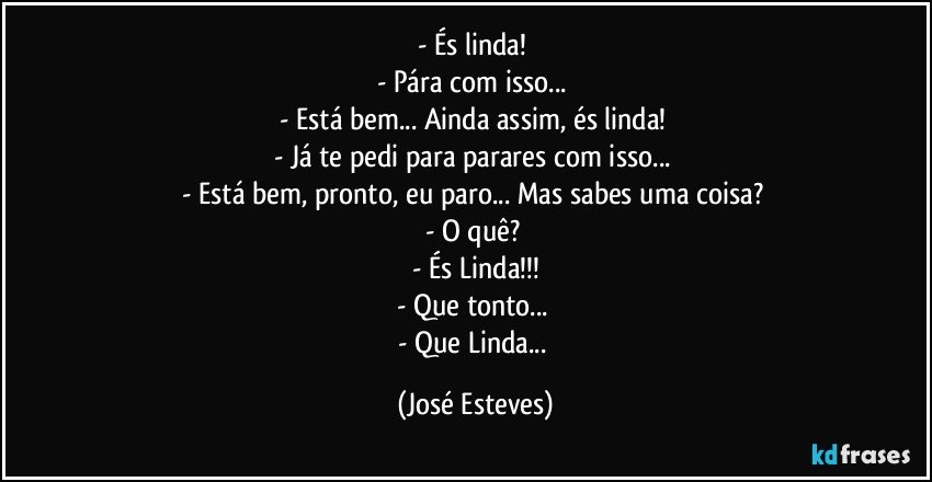 - És linda! 
- Pára com isso... 
- Está bem... Ainda assim, és linda! 
- Já te pedi para parares com isso... 
- Está bem, pronto, eu paro... Mas sabes uma coisa? 
- O quê? 
- És Linda!!!
- Que tonto... 
- Que Linda... (José Esteves)