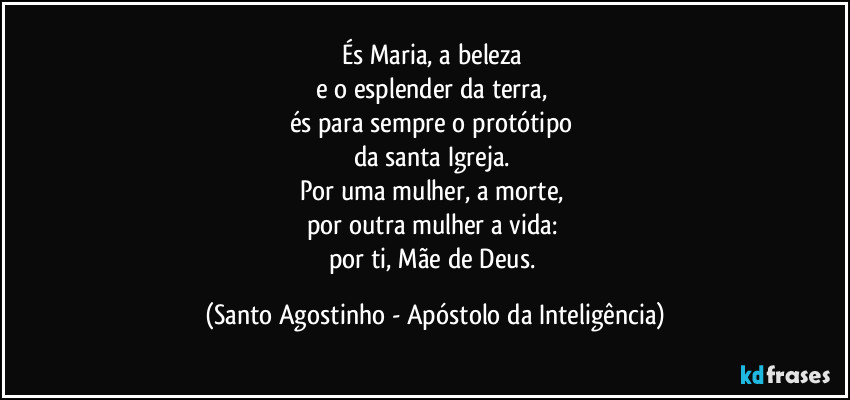 És Maria, a beleza 
e o esplender da terra, 
és para sempre o protótipo 
da santa Igreja. 
Por uma mulher, a morte, 
por outra mulher a vida: 
por ti, Mãe de Deus. (Santo Agostinho - Apóstolo da Inteligência)