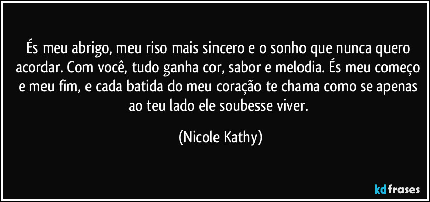 És meu abrigo, meu riso mais sincero e o sonho que nunca quero acordar. Com você, tudo ganha cor, sabor e melodia. És meu começo e meu fim, e cada batida do meu coração te chama como se apenas ao teu lado ele soubesse viver. (Nicole Kathy)