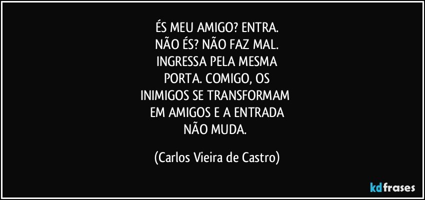 ÉS MEU AMIGO? ENTRA.
NÃO ÉS? NÃO FAZ MAL.
INGRESSA PELA MESMA
PORTA. COMIGO, OS
INIMIGOS SE TRANSFORMAM 
EM AMIGOS E A ENTRADA
NÃO MUDA. (Carlos Vieira de Castro)