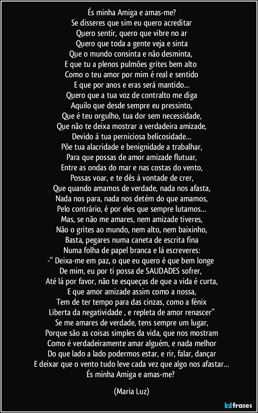 És minha Amiga e amas-me?
Se disseres que sim eu quero acreditar
Quero sentir, quero que vibre no ar
Quero que toda a gente veja e sinta
Que o mundo consinta e não desminta, 
E que tu a plenos pulmões grites bem alto 
Como o teu amor por mim é real e sentido
E que por anos e eras será mantido…
Quero que a tua voz de contralto me diga
Aquilo que desde sempre eu pressinto,
Que é teu orgulho, tua dor sem necessidade,
Que não te deixa mostrar a verdadeira amizade,
Devido á tua perniciosa belicosidade…
Põe tua alacridade e benignidade a trabalhar,
Para que possas de amor/amizade flutuar,
Entre as ondas do mar e nas costas do vento,
Possas voar, e te dês á vontade de crer,
Que quando amamos de verdade, nada nos afasta,
Nada nos para, nada nos detém do que amamos,
Pelo contrário, é por eles que sempre lutamos…
Mas, se não me amares, nem amizade tiveres,
Não o grites ao mundo, nem alto, nem baixinho,
Basta, pegares numa caneta de escrita fina
Numa folha de papel branca e lá escreveres:
-“ Deixa-me em paz, o que eu quero é que bem longe 
De mim, eu por ti possa de SAUDADES sofrer, 
Até lá por favor, não te esqueças de que a vida é curta,
E que amor/amizade assim como a nossa,
Tem de ter tempo para das cinzas, como a fénix
Liberta da negatividade , e repleta de amor renascer”
Se me amares de verdade, tens sempre um lugar,
Porque são as coisas simples da vida, que nos mostram
Como é verdadeiramente amar alguém, e nada melhor
Do que lado a lado podermos estar, e rir, falar, dançar
E deixar que o vento tudo leve cada vez que algo nos afastar…
És minha Amiga e amas-me? (Maria Luz)