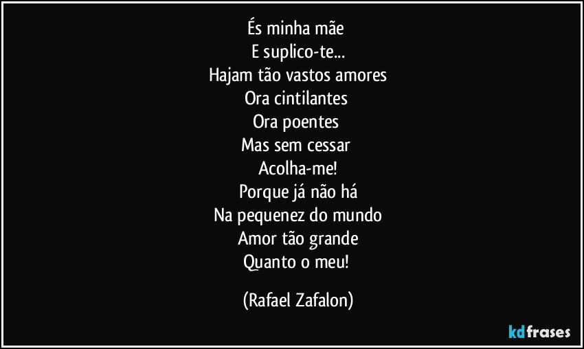 És minha mãe 
E suplico-te...
Hajam tão vastos amores
Ora cintilantes 
Ora poentes 
Mas sem cessar 
Acolha-me!
Porque já não há
Na pequenez do mundo
Amor tão grande
Quanto o meu! (Rafael Zafalon)