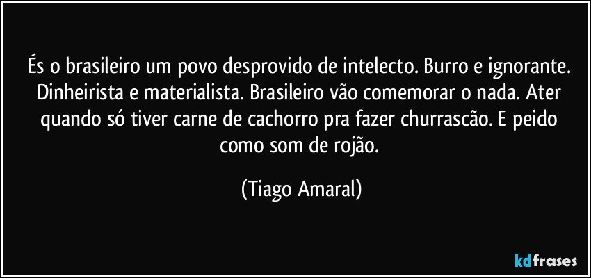 És o brasileiro um povo desprovido de intelecto. Burro e ignorante. Dinheirista e materialista. Brasileiro vão comemorar o nada. Ater quando só tiver carne de cachorro pra fazer churrascão. E peido como som de rojão. (Tiago Amaral)