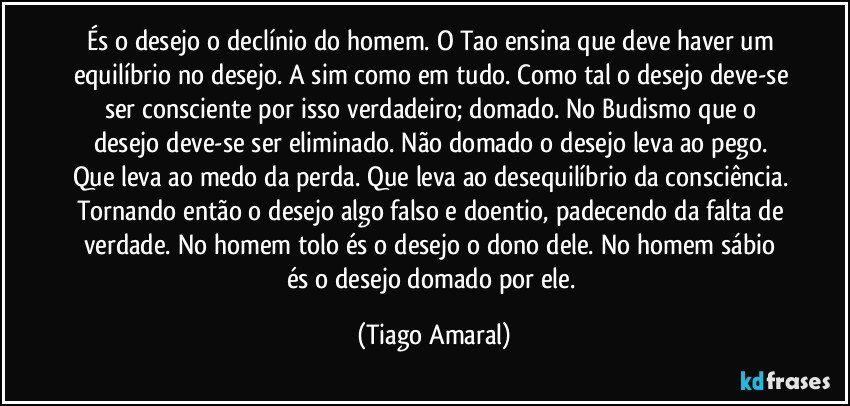 És o desejo o declínio do homem. O Tao ensina que deve haver um equilíbrio no desejo. A sim como em tudo. Como tal o desejo deve-se ser consciente por isso verdadeiro; domado. No Budismo que o desejo deve-se ser eliminado. Não domado o desejo leva ao pego. Que leva ao medo da perda. Que leva ao desequilíbrio da consciência. Tornando então o desejo algo falso e doentio, padecendo da falta de verdade. No homem tolo és o desejo o dono dele. No homem sábio és o desejo domado por ele. (Tiago Amaral)