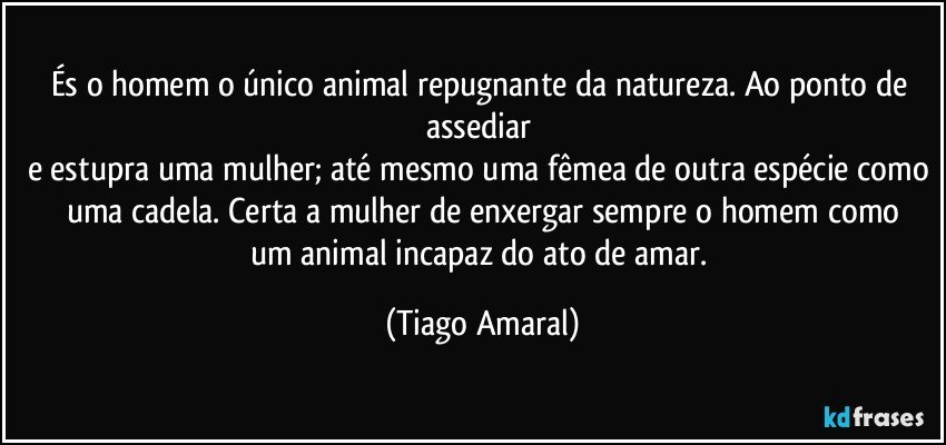 És o homem o único animal repugnante da natureza. Ao ponto de assediar 
e estupra uma mulher; até mesmo uma fêmea de outra espécie como uma cadela. Certa a mulher de enxergar sempre o homem como
um animal incapaz do ato de amar. (Tiago Amaral)