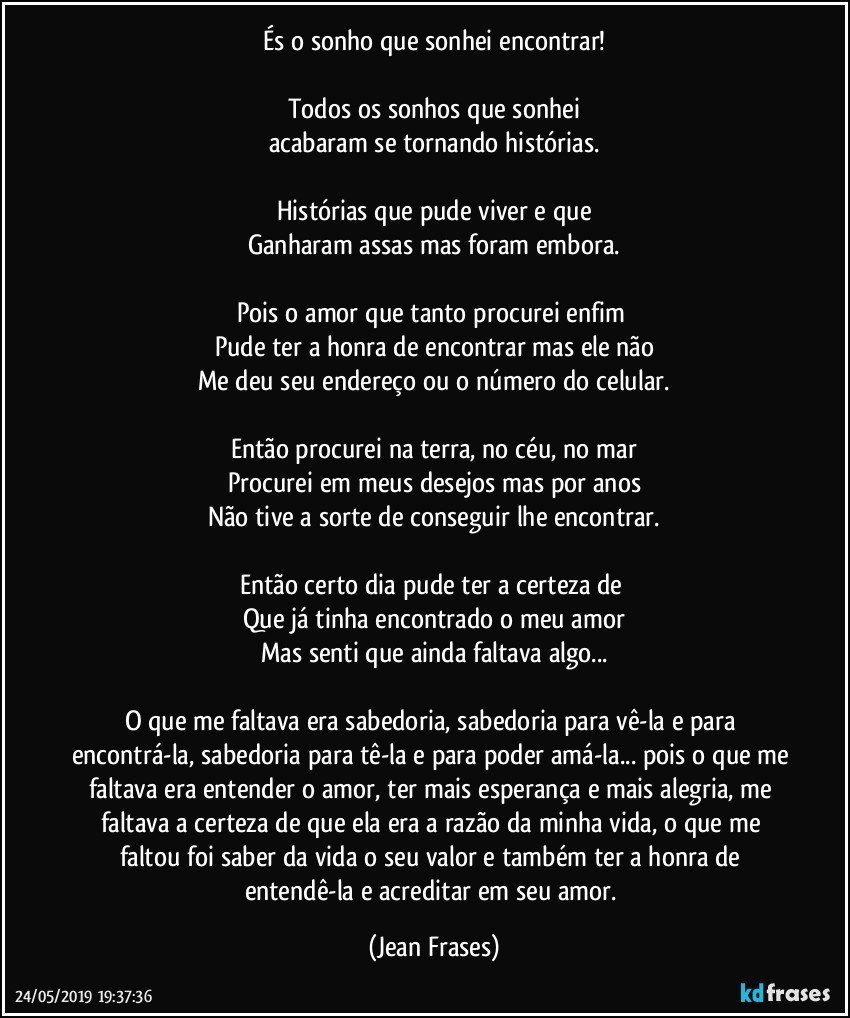 És o sonho que sonhei encontrar!

Todos os sonhos que sonhei
acabaram se tornando histórias.

Histórias que pude viver e que
Ganharam assas mas foram embora.

Pois o amor que tanto procurei enfim 
Pude ter a honra de encontrar mas ele não
Me deu seu endereço ou o número do celular.

Então procurei na terra, no céu, no mar
Procurei em meus desejos mas por anos
Não tive a sorte de conseguir lhe encontrar.

Então certo dia pude ter a certeza de 
Que já tinha encontrado o meu amor
Mas senti que ainda faltava algo...

O que me faltava era sabedoria, sabedoria para vê-la e para encontrá-la, sabedoria para tê-la e para poder amá-la... pois o que me faltava era entender o amor, ter mais esperança e mais alegria, me faltava a certeza de que ela era a razão da minha vida, o que me faltou foi saber da vida o seu valor e também ter a honra de entendê-la e acreditar em seu amor. (Jean Frases)