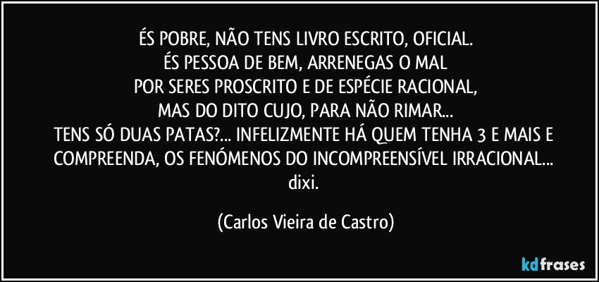 ÉS POBRE, NÃO TENS LIVRO ESCRITO, OFICIAL.
ÉS PESSOA DE BEM, ARRENEGAS O MAL
POR SERES PROSCRITO E  DE ESPÉCIE RACIONAL,
MAS DO DITO CUJO, PARA NÃO RIMAR...
TENS SÓ DUAS PATAS?... INFELIZMENTE HÁ QUEM TENHA 3 E MAIS E COMPREENDA, OS FENÓMENOS DO INCOMPREENSÍVEL IRRACIONAL... dixi. (Carlos Vieira de Castro)