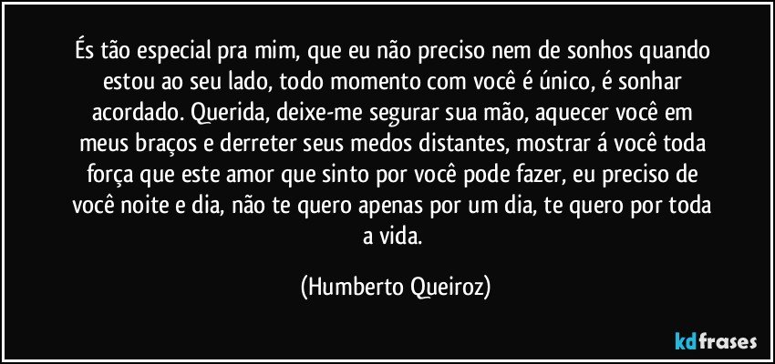 És tão especial pra mim, que eu não preciso nem de sonhos quando estou ao seu lado, todo momento com você é único, é sonhar acordado. Querida, deixe-me segurar sua mão, aquecer você em meus braços e derreter seus medos distantes, mostrar á você toda força que este amor que sinto por você pode fazer, eu preciso de você noite e dia, não te quero apenas por um dia, te quero por toda a vida. (Humberto Queiroz)