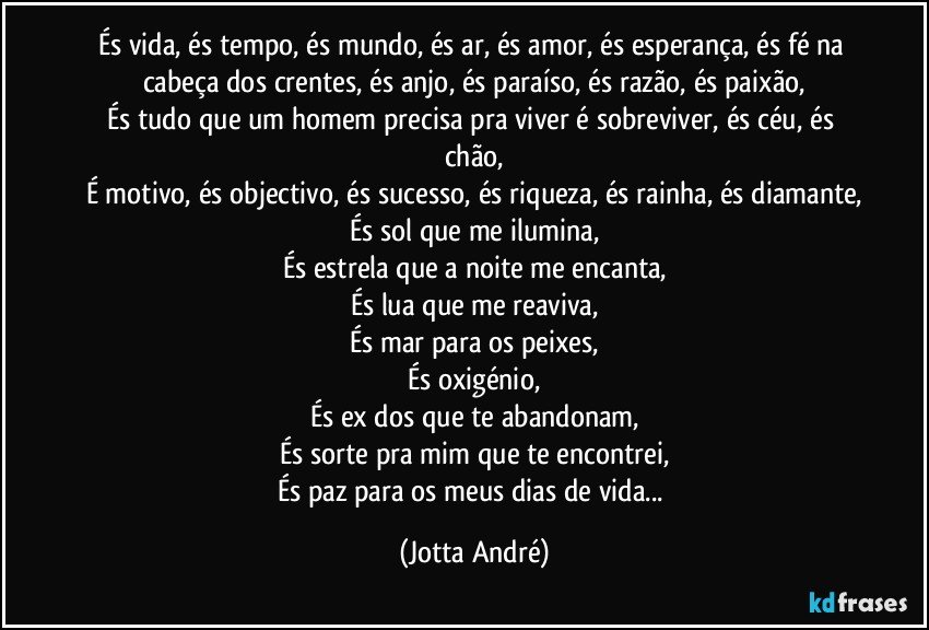 És vida, és tempo, és mundo, és ar, és amor, és esperança, és fé na cabeça dos crentes, és anjo, és paraíso, és razão, és paixão,
És tudo que um homem precisa pra viver é sobreviver, és céu, és chão,
É motivo, és objectivo, és sucesso, és riqueza, és rainha, és diamante,
És sol que me ilumina,
És estrela que a noite me encanta,
És lua que me reaviva,
És mar para os peixes,
És oxigénio,
És ex dos que te abandonam,
És sorte pra mim que te encontrei,
És paz para os meus dias de vida... (Jotta André)