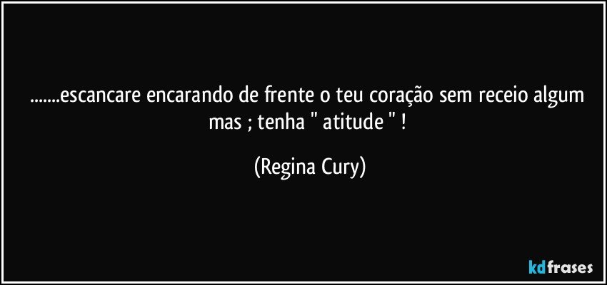 ...escancare  encarando  de frente o teu coração sem receio algum mas  ; tenha " atitude " ! (Regina Cury)